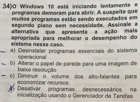 34) Windows 10 está iniciando lentamente e
programas demoram para abrir. A que
muitos programa s estão sendo executados em
segundo plano sem necessidade Assinale a
alternativa que apresenta a ação mais
apropriada para melhorar o desempenho do
sistema nesse caso.
a) Desinstalar programas essenciais do sistema
operacional
b) Alterar o papel de parede para uma imagem de
baixa resolução
c) Diminuir o volume dos alto -falantes para
economizar recursos
d) Desativar programas desnecessários na
inicialização usando o Gerenciador de Tarefas