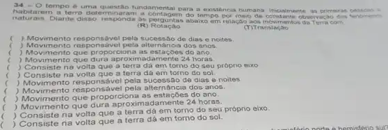 34-0 tempo é uma questão fundamental para a existência humana. Inicialmente, as primeiras pes soas a
naturais. Diante disso responda de Roguntas abalx em relação aos movimentos.Terra com
do tempo por meio da observa cáo d os fe nóm enos
(R)Rotação
(T) Translação
() Movimento responsável pela sucessão de dias e noites.
() Movimento responsável nância dos anos.
.
() Movimento que proporciona as estações do ano.
.
) Movimento que dura aproximadamente 24 horas.
.
(
) Consiste navolta que a terra dá em torno do seu próprio eixo.
() Consiste na volta que a terra dá em torno do sol.
() Movimento responsável pela sucessão de dias e noites
() Movimento responsável pela alternância dos anos.
.
() Movimento que proporciona as estações do ano.
() Movimento que dura mente 24 horas.
()
 Consiste na volta que a terra dá em torno do seu próprio eixo.
 Consiste na volta que a terra dá em torno do sol.