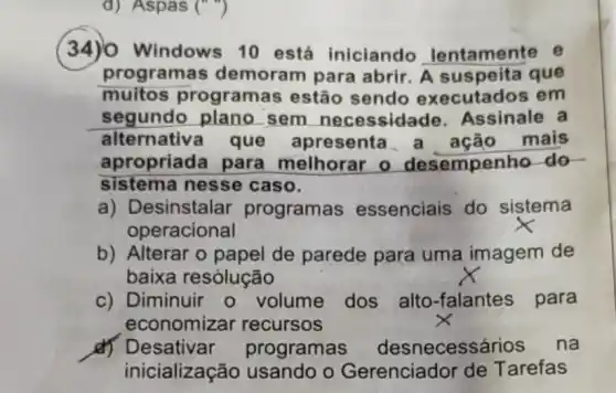 34)0 Windows 10 está iniciando lentament
programas demoram para abrir. A suspeita que
muitos programas estão sendo	em
segundo plano . sem	Assinale
alternativ	resenta	mais
propriada para melhorar o sempenho do
sistema nesse caso
esinstalar programas essenciais do sistema
peracional
b) Alterar o papel de parede para uma imagem de
baixa resólução
Diminuir	dos alto-falantes para
economizar recursos
ogramas	necessário na
cialização usando o erenciador Tarefas