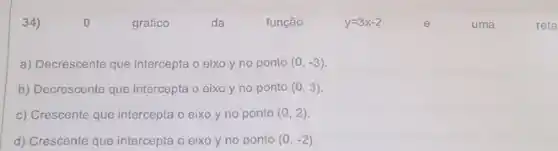 34)	0	gráfico	da	função	y=3x-2	é	uma	reta
a) Decrescente que intercepta o eixo y no ponto (0,-3)
b) Decrescente que intercepta o eixo y no ponto (0,3)
c) Crescente que intercepta o eixo y no ponto (0,2)
d) Crescente que intercepta o eixo y no ponto (0,-2)