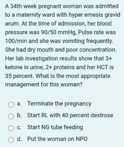 A 34th week pregnant woman was admitted
to a maternity ward with hyper emesis gravid
arum. At the time of admission, her blood
pressure was 90/50mmHg . Pulse rate was
100/min and she was vomiting frequently.
She had dry mouth and poor concentration.
Her lab investigation results show that 3+
ketone in urine, 2+ proteins and her HCT is
35 percent. What is the most appropriate
management for this woman?
a. Terminate the pregnancy
b. Start RL with 40 percent dextrose
c. Start NG tube feeding
d. Put the woman on NPO