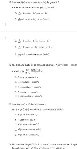 35. Diberikan f(x)=sqrt (x)-cosec(pi -2x) dengan xgeqslant 0
maka turunan pertama dari fungsi f(x) adalah __
(1)/(2sqrt (x))+2sec(pi -2x)cdot tan(pi -2x)
B. (1)/(2sqrt (x))+2sec(pi -2x)cdot cotan(pi -2x)
C. (1)/(2sqrt (x))-2sec(pi -2x) .cotan (pi -2x)
D. (1)/(2sqrt (x))-2cosec(pi -2x) .cotan (pi -2x)
E. (1)/(2sqrt (x))+2cosec(pi -2x) cotan (pi -2x)
36. Jika diketahui suatu fungsi dengan persamaan f(x)=3secx-cotanx
maka nilai dari lim _(harrow 0)(f(x+h)-f(x))/(h)=ldots 
A 3secxcdot tanx+cosec^2x
B. 3secxcdot tanx-cosec^2x
C. 3secxcdot cotanx+cosec^2x
D. 3secxtanx-cosec^2x
E. 3cosecxcotanx+cosec^2x
37. Diberikan g(x)=x^3 dan h(x)=tanx
Jika y=g(x)cdot h(x) maka turunan pertama dari y adalah __
A. x^2(3tanx-xcdot sec^2x)
B. x^2(3tanx+x.sec^2x
C. x^2(3cotanx+xcdot sec^2x)
D. x^2(3cotanx-xcdot cosec^2x)
E. x^2(3tanx-xcdot cosec^2x)
38.Jika diberikan fungsi f(x)=4sin2xcos2x dan turunan pertama fungsi
dinyatakan dengan f(x) . Nilai f'(x) untuk x=pi  adalah __