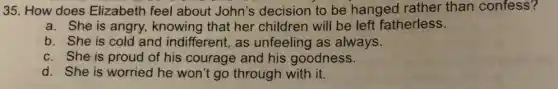 35. How does Elizabeth feel about John's decision to be hanged rather than confess?
a. She is angry., knowing that her children will be left fatherless.
b. She is cold and indifferent, as unfeeling as always.
c. She is proud of his courage and his goodness.
d. She is worried he won't go through with it.