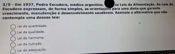 3/5 - Em 1937, Pedro Escudero , médico argentino,	as Leis da Alimentação . As Leis de
Escudero expressam , de forma as orientaçoes para uma dieta que garante
crescimento , manutenção e de senvolvimento saudáveis . Assinale alternativa que não
contempla uma dessas leis:
Lei da quantidade.
Lei da qualidade.
Lei da harmonia.
Lei da nutrição.
Lei da adequação.