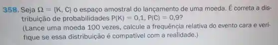 358. Seja Omega = K,C  o espaço amostral do lançamento de uma moeda. E correta a dis-
tribuição de probabilidades P(K)=0,1,P(C)=0,9
(Lance uma moeda 100 vezes, calcule a frequênçia relativa do evento cara e veri-
fique se essa distribuição é compatível com a realidade.)