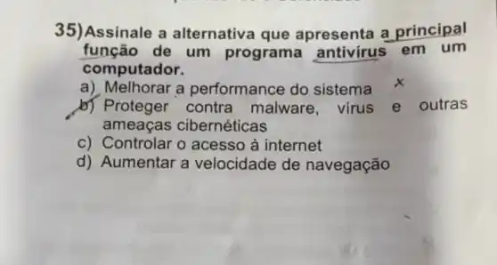 35)Assinale a alternativ a que apresenta a principal
função de um programa antivirus em um
computador.
a) Melhorar a performance do sistema x
b) Proteger contra malware, virus e outras
ameaças cibernéticas
c) Controlar o acesso à internet
d) Aumentar a velocidade de navegação