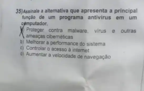 35)Assinale a alternativa que apresenta a principal
função de um programa antivirus em um
computador.
Proteger contra malware, virus e outras
a ameaças cibernéticas
b) Melhorar a performance do sistema
c) Controlar o acesso à internet
d) Aumentar a velocidade de navegação