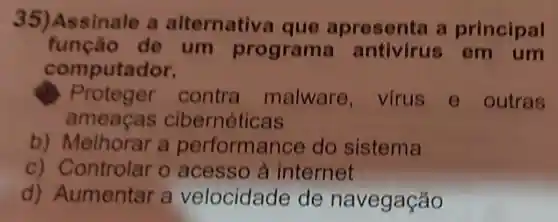 35)Assinale a alternative que apres enta a principal
função de um programa antivirus em um
computador.
Proteger contra malware , virus e outras
amea cas cibernéticas
b)Melhorar a performance do sistema
c)o acesso à internet
d)Aumentar a velocidade de na vegação