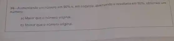 36 - Aumentando um número em 50% 
e, em seguida, diminuindo o resultado em
50%  obtemos um
número:
a) Maior que o número original.
b) Menor que o número original.