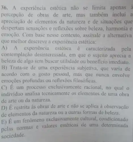 36. A experiência estética não se limita apenas à
percepção de obras de arte ,mas também inclui a
apreciação de elementos da natureza e de situações que
despertam sensações e reflexōes sobre beleza, harmonia e
emoção. Com base nesse contexto ,assinale a alternativa
que melhor descreve a experiência estética:
A) A experiência estética racterizada pela
contemplação desinteressada, em que o sujeito aprecia a
beleza de algo sem buscar utilidade ou beneficio imediato.
B) Trata-se de uma experiência subjetiva, que varia de
acordo com o gosto pessoal, mas que nunca envolve
emoções profundas ou reflexoes filosóficas.
C) E um processo exclusivame nte racional, no qual o
indivíduo analisa tecnicamente os elementos de uma obra
de arte ou da natureza.
D) É restrita as obras de arte e não se aplica a observação
de elementos da natureza ou a outras formas de beleza.
E) É um fenômeno exclusivame nte cultural condicionado
normas e valores estéticos de uma determinada