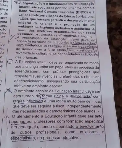 36. A organização e o funcionamento da Educação
Infantil são regulados por documentos como a
Base Nacional Comum Curricular (BNCC) e a
Lei de Diretrizes e Bases da Educação Nacional
(LDB), que buscam garantir o desenvolvimento
integral da criança e a promoção de um
ambiente pedagógic inclusivo e acolhedor: A
partir das diretrizes estabelecidas por esses
documentos, analise as afirmativas a seguir:
A organização da Educação Infantil deve . ser
baseada na oferta de um curriculo fechado e fixó.
com conteúdos especificos a serém trabalhados
de acordo com a faixa etária, sem considerar a
diversidade cultural e as necessidades individuais
das crianças.
(II) A Educação Infanti deve ser organizada de modo
que a criança tenha um papel ativo no processo de
aprendizagem, com práticas pedagógicas que
respeitem suas vivências , preferências e ritmos de
desenvolvimen to, assegurando sua participação
efetiva no ambiente escolar.
ambiente escolar da Educação Infantil deve ser
estruturado del forma rigida e disciplinada , I com
regras inflexiveis e uma rotina muito bem definida.
que deve ser seguida à risca, independenten nente
das necessidades e características dos alunos.
IV. atendimento à Educação Infantil deve ser feito
apenas por professores com formação especifica
em pedagogia, sendo dispensado o envolvimento
de outros profissionais, como auxiliares e