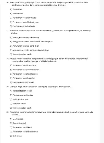 36. Perubahan sosial yang terjadi pada suatu masyarakat yang menyebabkan perubahan pada
struktur sosial, nilai, dan norma masyarakat tersebut disebut __
A:) Globalisasi
B:) Modernisasi
C:) Perubahan sosial struktural
D:) Perubahan sosial kebudayaan
E) Perubahan sosial individu
37. Salah satu contoh perubahan sosial dalam bidang pendidikan akibat perkembangan teknologi
adalah __
A:) Meningkatnya angka kelulusan
B:) Penggunaan media sosial untuk pembelajaran
C:) Penurunan kualitas pendidikan
D:) Menurunnya angka partisipasi pendidikan
E:) Semua jawaban salah
38. Proses perubahan sosial yang menciptakan ketegangan dalam masyarakat, tetapi akhirnya
menciptakan keadaan baru yang lebih baik disebut __
A:) Perubahan sosial destruktif
B:) Perubahan sosial revolusioner
C:) Perubahan sosial evolusioner
D:) Perubahan sosial spontan
E:) Perubahan sosial paralel
39. Dampak negatif dari perubahan sosial yang cepat dapat menciptakan. __
A:) Ketidakstabilan sosial
B:) Peningkatan solidaritas
C:) Kesetaraan sosial
D:) Keadilan sosial
E:) Semua jawaban salah
40. Perubahan yang terjadi dalam masyarakat secara bertahap dan tidak merusak tatanan yang ada
disebut. __
A:) Modernisasi
B:) Revolusi sosial
C.) Perubahan sosial kecil
D:) Perubahan sosial evolusioner
E:) Globalisasi