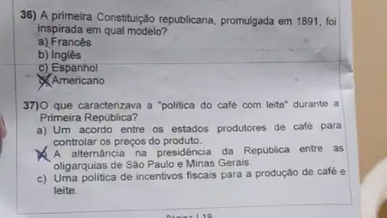 36) A primeira Constitujição republicana, promulgada em 1891, foi
inspirada em qual modelo?
a) Francês
b) Inglês
c) Espanhol
Americano
37)0 que caracterizava a "politica do café com leite" durante a
Primeira República?
a) Um acordo entre os estados produtores de café para
controlar os preços do produto.
A alternância na presidência da República entre as
oligarquias de São Paulo e Minas Gerais.
c) Uma politica de incentivos fiscais para a produção de café e
leite.