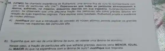 36. (UFMG) Na experiência de Rutherford, uma lâmina fina de ouro foi bombardeada com
um feixe de particulas alfa (He^2+)	que todas as particulas atravess asse m a
lâmina, sofrendo, no máximo, pequenos desvios em sua trajetória. Surpreen dentemente.
porém.fol observado que uma das sofria grandes desvios em
relação às suas trajetórias originais Para explicar esse resultado, Rutherford propós a existência
do núcleo atômico.
A) Justifique por que a introdução do conceito do núcleo atômico permite explicar os grandes
desvios nas trajetórias das particulas alfa.
B) Suponha que, em vez de uma lâmina de ouro, se usasse uma lâmina de aluminio.
Nesse caso, a fração de particulas alfa que sofreria grandes desvios seria MENOR IGUAL
ou MAIOR do que na experiência com a lâmina de ouro?Justifique sua resposta.