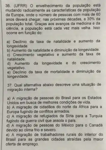 36. (UFRR) O envelhecimento da população está
mudando radicalmente as características da população
da Europa, onde o número de pessoas com mais de 60
anos deverá chegar,nas próximas décadas , a 30%  da
população total.Graças aos avanços da medicina e da
ciência, a população está cada vez mais velha. Isso
ocorre em função do:
a) Declínio da taxa de natalidade e aumento da
longevidade.
b) Aumento da natalidade e diminuição da longevidade.
c) Crescimento vegetativo e aumento da taxa de
natalidade.
d)Aumento da longevidade e do crescimento
vegetativo.
e) Declinio da taxa de mortalidade e diminuição da
longevidade.
37. Qual alternativa abaixo descreve uma situação de
migração interna?
a) A migração de pessoas do Brasil para os Estados
Unidos em busca de melhores condições de vida.
b) A migração de cidadãos do norte da África para a
Europa fugindo de conflitos armados.
c) A migração de refugiados da Síria para a Turquia
fugindo da guerra civil que assola o país.
d) A migração de pessoas do México para o Canadá
devido ao clima frio e severo.
e) A migração de trabalhadores rurais do interior do
Brasil cidades atraídas pela maior