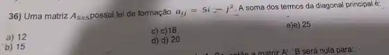 36) Uma matriz
A_(5x5) possui lei de formação a_(ij)=5i-j^2 A soma dos termos da diagonal principal é:
a) 12
c) c) 18
b) 15
d) d) 20
e)e) 25