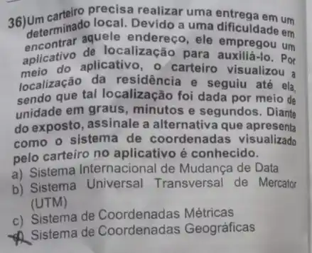 36) Unterminado local Devido a uma dificuldade um determinado local, Devide a uma entrega ade em
encontrar aquele endereço, ele empregou um
aplicativo aplicativo, o carteiro visualizou
aplicativo de localização para -10. Por
localização da residência e seguiu até ela
sendo que tal localização foi dada por meio de
unidade em graus , minutos e segundos . Diante
do exposto, assinale a alternativa que apresenta
como o sistema de coordenadas visualizado
pelo carteiro no aplicativo é conhecido.
a) Sistema Internacional de Mudança de Data
b) Sistema Universal Transversal de Mercator
(UTM)
c) Sistema de Métricas
Sistema de Coordenadas Geográficas