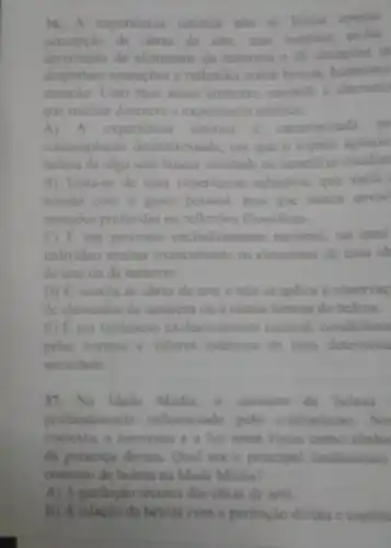 36.A experiencia estetica nào se limita apenas
de obras de arte mas tumbem
inclui
apreciação de elementos da natureza c de situagdes q
despertam sensagoes c reflexioes sobre belera, harmonia
emoção. Com base nesse contexto, assimale a alternati
que melhor descreve a experiencin estetica:
A) A experiencia estética é caracterizada pc
contemplação desinteres sada, em que o sujeito aprecia
beleza de algo sem buscar unlidade ou beneficio imedial
B) Trata-se de uma experiencia subjetiva, que varia
acordo com o gosto pessoal, mas que nunca envol
emocoes profundas ou reflexides filosóficas.
C) E um processo exclusivamente racional, no qual
individuo analisa tecnicamente os elementos de uma ob
de arte ou da natureza
D) E restrita as obras de arte c nào se aplica a observas
de elementos da naturez ou a outras formas de belezs.
E) Eum fenomeno exclusivamente cultural condicions
pelas nomas e valones estiticos de umu determina
sociedade
37. Na Idade Média a conceito de belera
profundamente influenciado pelo cristianismo
contexto, a harmonia c a luz eram vistas como simbo
da presenca divina. Qual era o principal fundamento
conceito de beleza na Idade Media?
A) A perfeiçio técnica das obras de arte
B) A relacilo da beleza com a perfeicilo divina e espirit