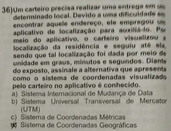 36)Um carteire precisa re alizar uma entrega smum
determinado lo uma dificuldade em
encontrar aquele endereço, ele empregou um
aplicativo de localização para auxiliá-lo. Por
melo do aplicative o carteiro visualizou
localização da residen cia e segulu até sia,
sendo que tal localização foi dada por melo de
unidade em graus, minutos es egundos. Diants
do exposto , assinale a altern sents
como o sistema de coordenad as visualizado
pelo carteiro no aplicativo 6 conhecido.
a) Sistema Internacional de Mudanca de Data
b) Sistema Universal T ransversal de Mercator
(UTM)
c) Sistema de Coordenac las Métricas
& Sistema de Coordenadas Geográficas