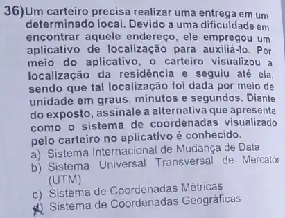 36)Um carteiro precisa realizar uma entrega em um
determinado local. Devido a uma dificuldade em
encontrar aquele endereç , ele empregou um
aplicativo de localização para auxiliá-lo. Por
meio do aplicativo, o carteiro visualizou a
localização da residência e seguiu até ela,
sendo que tal localização foi dada por meio de
unidade em graus, minutos e segundos. Diante
do exposto, assinale a alternativa que apresenta
como o sistema de coordenadas visualizado
pelo carteiro no aplicative é conhecido.
a) Sistema Internacional de Mudança de Data
b) Sistema Universal Transversal de Mercator
(UTM)
c) Sistema de Coordenadas Métricas
d) Sistema de Geográficas