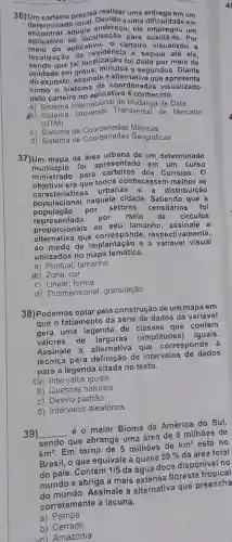 36)Um carteiro precisa realizar uma entrega em um
determinado local. Devide a uma dificuldade em
aplicativo de localização para auxiliá-lo - Por
determina aquele ele empregou um
antic do aplicative , o carteiro visualizou a
localização d'ocalização e seguiu até ela,
tal localização foi meio de
unidade em graus, minutes segundos. Diante
do exposto, assinale a que apresenta
como o sistem aplicativo 6 conhecido.
coordenadas visualizado
pelo carteiro no nacional de Mudanca de Data
Internacian Transversal de Mercator
(UTM)
c) Sistema de Coordenadas Métricas
d) Sistema de Geográficas
37)Um mapa da área urbana de um determinado
foi apresentado em um curso
ministrado para dos Correios. 0
objecteristicas urbanas e a distribuição
objetive era que todos conhecessem melhor as
populacional naquela cidade. Sabendo que a
por setores censitários foi
representada por meio de circulos
proporcionais ao seu tamanho, assinale a
afternative que corresponde respectivamente,
ao modo de e à variável visual
utilizados no mapa temático.
a) Pontual; tamanho
Xb) Zona; cor
c) Linear; forma
d) Tridimensional granulação
38)Podemos optar pela construção de um mapa em
que o fatiamento da série de dados da variável
gera uma legenda de classes que contém
valores de larguras (amplitudes) iguais.
Assinale a alternativa que corresponde à
técnica para definição de intervalos de dados
para a legenda citada no texto.
Ya) Intervalos iguais
b) Quebras naturais
c) Desvio padrão
d) Intervalos aleatórios
39) __
é o maior Bioma da América do Sul,
sendo que abrange uma área de 8 milhoes de
km^2
Em torno de 5 milhões de
km^2 está no
Brasil, o que equivale a quase
59%  da área total
do país. Contém 1/5 da aqua doce disponivel no
mundo e abriga a mais extensa floresta tropical
Assinale a alternativa que preencha
corretamente a lacuna.
a) Pampa
b)Cerrado
vc) Amazônia