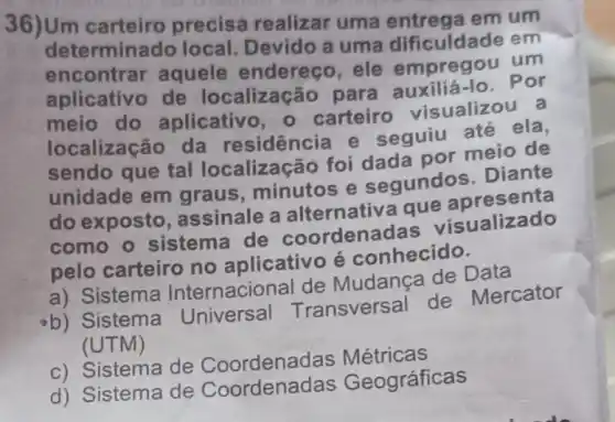 36)Um carteiro precisa realizar uma entrega em um
determina do local. Devido a uma dificuldade em
encontrar aquele endereço ele empregou um
aplicativo de localização para auxiliá-lo. Por
meio do aplicativo, 0 carteiro visualizou a
localização da residência e seguiu até ela,
sendo que tal localização foi dada por meio de
unidade em graus, minutos e segundos. Diante
do exposto assinale a alternativa que apresenta
como o sistema de coordena das visualizado
pelo carteiro no aplicativo é conhecido.
a) Sistema Internacional de Mudança de Data
b) Sistema Universal Transversal de Mercator
(UTM)
c) Sistema de Coordenadas Métricas
d) Sistema de Coordenac las Geográficas