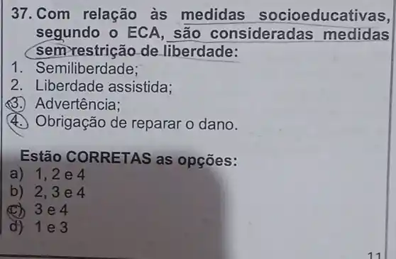 37. Com relação às medidas socioeducativas,
segundo o ECA, são consideradas medidas
sem restrição de liberdade:
1 . Semiliberdade;
2. Liberdade assistida;
(3)Advertência;
4. Obrigação de reparar o dano.
Estão CORRETAS as opçōes:
a) 1,2 e 4
b) 2,3e4
(C) 3e4
d) 1e3