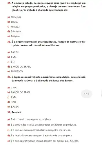 37. Renda é:
a) Todo o salário que as pessoas recebem.
b) É a divisão das receitas aos detentores dos fatores de produção.
c) É o que recebemos por trabalhar sem registro em carteira
d) É a receita financeira de quem é acionista de uma empresa.
e) Éo que os profissionais liberais ganham por exercer suas funções.
34. A empresa estuda pesquisa e avalia seus niveis de produção em
relação aos preços praticados, e planeja um crescimento em fun-
ção disto. Tal atitude é chamada de economia de:
a) Planejada.
b) Escala.
c) Pensada
d) Tributada.
e) Galgada.
35. É o órgão responsável pela fiscalização, fixação de normas e dis-
ciplina do mercado de valores mobiliários.
a) BACEN
b) CVM.
c) CEF.
d) BANCO DO BRASIL
e) BRADESCO.
36. É órgão responsável pelo empréstimo compulsório, pela emissão
da moeda nacional e é chamado de Banco dos Bancos.
a) CMN.
b) BANCO DO BRASIL
c) CVM.
d) ITAú.
e) BACEN
4/6