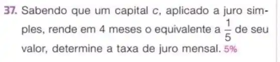 37. Sabendo que um capital c , aplicado a juro sim-
ples, rende em 4 meses o equivalente a (1)/(5) de seu
valor, determine a taxa de juro mensal. 5%