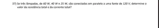 37) Se três lâmpadas , de 60 W, 40 We 25 W,são conectadas em paralelo a uma fonte de 120 V, determine o
valor da resistência total e da corrente total?