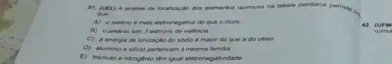 37. (UEL) A análise da localização dos elementos qulmicos na tabela periódica permite in
que
A)o selônio é mais eletronegativo do que o cloro.
B) o arsênio tem 3 elétrons de valência.
C) a energia de ionização do sódio é maior do que a do césio.
D) aluminio e silicio pertencem à mesma familia.
E)bismuto e nitrogênio têm igual eletronegati idade.
42 (UFM
comu