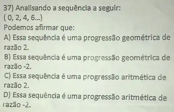 37)A nalisando a sequência a seguir:
(0,2,4,6ldots )
Podemos afirmar que:
A) Essa sequência é uma progressão ge ométrica de
razão 2.
B) Essa sequência é uma pr ogressão g eométrica de
razão -2
C) Essa sequência é uma progressão aritm ética de
razão 2.
D) Essa sequência é uma progressão aritm ética de
razã -2