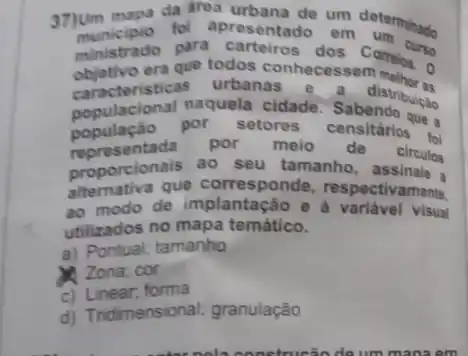 37)um mapa da area resemtado um determinado
fol apresentado em
ministrado para dos
objetivo era que todos connecess Comeios. 0
caracteristicas urbanas e a distribuices
populacional naquela cidade. Sabendo ....
populaçǎo por setores censitários 1
proporcionals ao seu tamanho e circulos
representada por melo de circulos
alternativa que corresponde respectivamente
ao modo de e à variável visual
utilizados no mapa temático.
a) Pontual; tamanho
Zona; cor
c) Linear; forma
d) Tridimensional; granulação