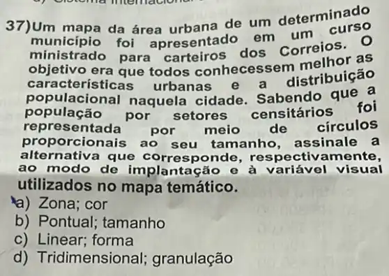 37)Um mapa da área urbana de um determinado
ministrado foi apresentad correios. 0 ministrado para carteiros dos as
caracteristic que todos conhecesse distribuição
população por
setores censitários foi
representada por meio de circulos
populacional naquela cidade Sabendo que a
propo rcionais ao seu tamanho, assinale a
alternativa que ponde, respectiv amente,
ao modo de implantação e à variável visual
utilizados no mapa temático.
a) Zona; cor
b) Pontual; tamanho
C)Linear; forma
d) Tridimensional granulação