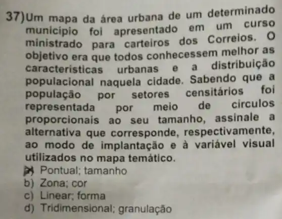 37)Um mapa da área urbana de um determinado
municipio foi apresentado em um curso
ministrado para carteiros dos Correios
objetivo era que todos conhecess em melhor as
caracteristicas urbanas e tribuição
pop ulacional naquela cidade . Sabendo que a
população por setores censitários foi
represent por meio de circulos
proporcionais ao seu tamanho assinale a
alternativa que corresponde respectivamente,
ao modo de implantação e à variável visual
utilizados no mapa temático.
A Pontual ; tamanho
b) Zona; cor
c) Linear; forma
d) Tridimensic nal; granulação