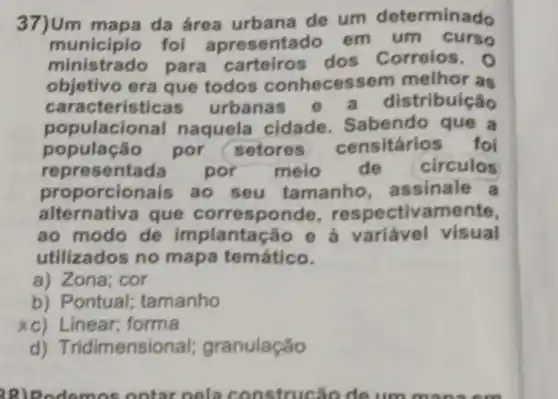 37)Um mapa da área urbana de um determinado
municipio fol apresentado em um curso
ministrado para carteiros dos Correios. 0
objetivo era que todos conhecess em melhor as
caracteristica urbanas e a distribuição
populacional naquela cidade. Sabendo que a
população por setores censitários foi
representada	por meio de circulos
proporcionais ao seu tamanho assinale a
alternativa que corresponde respectivamente,
ao modo de implantação e à variável visual
utilizados no mapa temático.
a) Zona; cor
b) Pontual; tamanho
xc) Linear; forma
d) Trid mensional;granulação