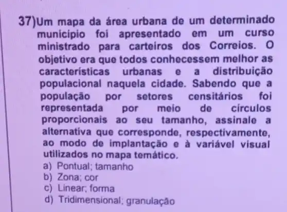 37)Um mapa da área urbana de um determinado
município foi apresenta do em um curso
ministrado para dos Correios. 0
objetivo era que todos conhecess em melhor as
caracteristic as urbanas stribuição
populacional naquela cidade . Sabendo que a
população por setores censitários foi
represent ada por meio de circulos
proporcionais ao seu tamanho , assinale a
alternativa que corresponde , respectivamente,
ao modo de implantação e à variável visual
utilizados no mapa temático.
a) Pontual : tamanho
b) Zona; cor
c) Linear; forma
d) Tridimension al; granulação