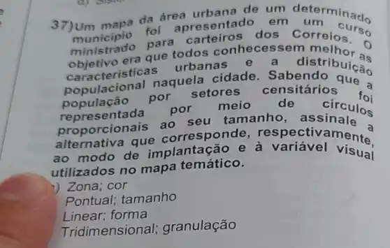 37)Um mapa da área urbana de um determinas.
municipio foi apresentado em
para carteiros dos Correios so
objetivo era que todos essem o
características urbanas e a
distribuical
populacional naquela cidade Sabendo que a
população por setores censitários
foi representa da por meio	de
circulos
orcionais ao seu tamanho
alternativa que correspor aments
ao modo de implantação e a variável
utilizados no mapa temático.
) Zona; cor
Pontual ; tamanho
Linear; forma
Tridi mensional;granulação