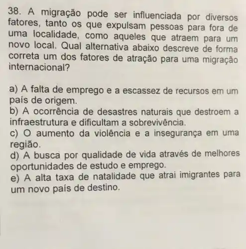 38. A migração pode ser influenciada por diversos
fatores, tanto os que expulsam pessoas para fora de
uma localidade , como aqueles que atraem para um
novo local. Qual alternativa abaixo descreve de forma
correta um dos fatores de atração para uma migração
internacional?
a) A falta de emprego e a escassez de recursos em um
país de origem.
b) A ocorrência de desastres naturais que destroem a
infraestrutura e dificultam a sobrevivência.
c) 0 aumento da violência e a insegurança em uma
região.
d) A busca por qualidade de vida através de melhores
oport unidades de estudo e emprego.
e) A alta taxa de natalidade que atrai imigrantes para
um novo país de destino.