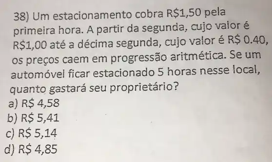 38) Um estacionamen to cobra R 1,50 pela
primeira hora. A partir da segunda,cujo valor é
R 1,00 até a décima segunda , cujo valoré R 0.40
os preços caem em progressão aritmética. Se um
automóvel ficar estaciona do 5 horas nesse local,
quanto gastará seu proprietário?
a) R 4,58
b R 5,41
R 5,14
d) R 4,85