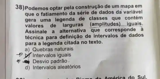 38)odemos optar pela construção de um mapa em
que o fatiamento da dados da variável
gera uma legenda de classes que contém
valores de larguras amplitudes)iquais.
Assinale a alternativ a que corresponde à
técnica para definição de intervalos de dados
para a legenda citada no texto.
a) Quebras naturais
Intervalos iguais
Desvio padrão.
d) Intervalos aleatórios