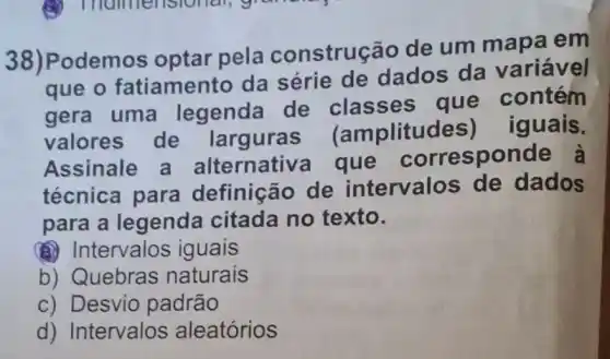 38)Podemos optar pela construe ão de um mapa em
que o fatiament o da série de dados da variável
gera uma legenda de classes que contém
valores de largura (amplituc les) iguais.
Assinale a alternativ a que corresponde à
técnica para definição de intervalos de dados
para a legenda citada no texto.
(a) Intervalos iguais
b) Quebras naturais
c) Desvio padrão
d) Intervalos aleatórios