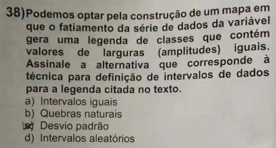 38)Podemos optar pela construção de um mapa em
que o fatiamento da série de dados da variável
gera uma legenda de que contém
valores de larguras (amplitud es) iguais.
Assinale a alternativ a que corresponde à
técnica para definição de intervalos de dados
para a legenda citada no texto.
a) Intervalos iguais
b) Quebras naturais
Desvio padrão
d) Intervalos aleatórios