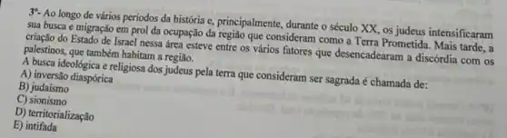 39- Ao longo de vários periodos da história e, principalmente, durante o século XX, os judeus intensificaram
sua busca e migração em prol da ocupação da região que consideram como a Terra Prometida. Mais tarde,a
criação do Estado de Israel nessa área esteve entre os vários fatores que desencadearam a discórdia com os
palestinos, que também habitam a região.
A busca ideológica e religiosa dos judeus pela terra que consideram ser sagrada é chamada de:
A) inversão diaspórica
B) judaismo
C)sionismo
D) territorialização
E)intifada