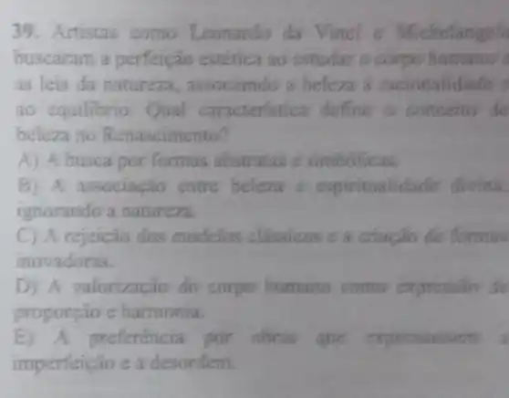 39. Artistas como Leonardo da Vinci e Michelangel
buscaram a perfeição estética ao estudar o corpo humano's
as leis da natureza , associando a beleza a racionalidade
ao equilibrio.Qual caracteristica define a conceito de
beleza no Renascimento?
A) A busca por formas abstratas e simbolicas.
B) A associação entre beleza c espiritualidade divina.
ignorando a natureza.
C A rejeição dos modelos classicos c a criação de formas
inovadoras.
D) A valorização do corpo humano como expression de
proporção e harmonia.
E) A preferência por obras que expressassem
imperfeição e a desordem.