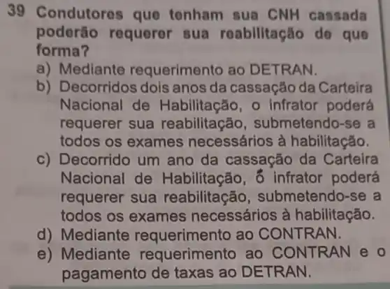 39 Condutores que tenham sua CNH cassada
poderão requerer sua reabilitação de que
forma?
a) Mediante requerimento ao DETRAN.
b) Decorridos dois anos da cassação da Carteira
Nacional de Habilitação, o infrator poderá
requerer sua reabilitação , submetendo-se a
todos os exames necessários à habilitação.
c) Decorrido um ano da cassação da Carteira
Nacional de Habilitação, ô infrator poderá
requerer sua reabilitação , submetendo-se , a
todos os exames necessários à habilitação.
d) Mediante requerimento ao CONTRAN.
e) Mediante requerimentc ao CONTRAN e o
pagamento de taxas ao DETRAN.