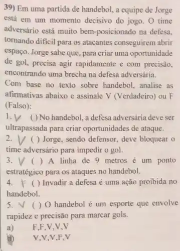 39) Em uma partida de handebol, a equipe de Jorge
está em um momento decisivo do jogo. 0 time
adversário está muito bem-posicionado na defesa.
tornando dificil para os atacantes conseguirem abrir
espaço. Jorge sabe que , para criar uma oportunidade
de gol, precisa agir rapidamente e com precisão,
encontrando uma brecha na defesa adversária.
Com base no texto sobre handebol, analise as
afirmativas abaixo e assinale V (Verdadeiro)ou F
(Falso):
1.V No handebol, a defesa adversária deve ser
ultrapassada para criar oportunidades de ataque.
2.V () Jorge, sendo defensor deve bloquear o
time adversário para impedir o gol.
3. () A linha de 9 metros é um ponto
estratégico para os ataques no handebol.
4. F ()Invadir a defesa é uma ação proibida no
handebol.
5. V ()O handebol é um esporte que envolve
rapidez e precisão para marcar gols.