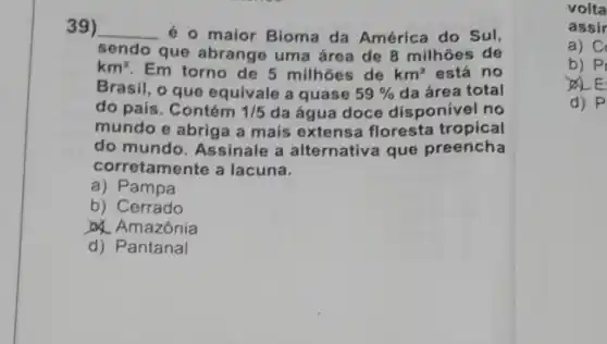 39) __
é o maior Bioma da América do Sul,
sendo que abrange uma área de 8 milhoes de
km^2 Em torno de 5 milhoes de km^2 está no
Brasil, o que equivale a quase 59%  da área total
do país. Contém 1/5 da água doce disponivel no
mundo e abrig a a mais extensa floresta tropical
do mundo Assinale a alternativa que preencha
corretamente a lacuna.
a) Pampa
b) Cerrado
Amazônia
d) Pantanal
volta
assir
a) C
b) PI
d) P