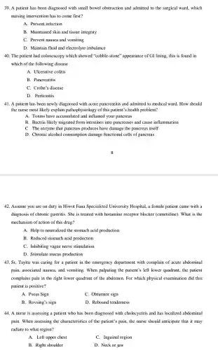 39. A patient has been diagnosed with small bowel obstruction and admitted to the surgical ward, which
nursing intervention has to come first?
A. Prevent infection
B. Maintained skin and tissue integrity
C. Prevent nausea and vomiting
D. Maintain fluid and electrolyte imbalance
40. The patient had colonoscopy which showed "cobble-stone'" appearance of GI lining , this is found in
which of the following disease
A. Ulcerative colitis
B. Pancreatitis
C. Crohn's disease
D. Peritonitis
41. A patient has been newly diagnosed with acute pancreatitis and admitted to medical ward How should
the nurse most likely explain pathophysiology of this patient's health problem?
A. Toxins have accumulated and inflamed your pancreas
B. Bactria likely migrated from intestines into pancreases and cause inflammation
C. The enzyme that pancreas produces have damage the pancreas itself
D. Chronic alcohol consumption damage functional cells of pancreas
42. Assume you are on duty in Hiwot Fana Specialized University Hospital, a female patient came with a
diagnosis of chronic gastritis. She is treated with histamine receptor blocker (cimetidine). What is the
mechanism of action of this drug?
A. Help to neutralized the stomach acid production
B. Reduced stomach acid production
C. Inhibiting vague nerve stimulation
D. Stimulate mucus production
43. Sr, Tayitu was caring for a patient in the emergency department with complain of acute abdominal
pain, associated nausea , and vomiting. When palpating the patient's left lower quadrant, the patient
complains pain in the right lower quadrant of the abdomen. For which physical examination did this
patient is positive?
A. Psoas Sign
C. Obturator sign
B. Rovsing's sign
D. Rebound tenderness
44. A nurse is assessing a patient who has been diagnosed with cholecystitis and has localized abdominal
pain. When assessing the characteristics of the patient's pain, the nurse should anticipate that it may
radiate to what region?
A. Left upper chest
C. Inguinal region
B. Right shoulder
D. Neck or jaw