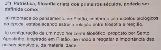 39) Patrística , filosofia cristã dos primeiros séculos, poderia ser
definida como:
a) retomada do pensamento de Platão, conforme os modelos teológicos
da época , estabelecendo estreita relação entre filosofia e religião.
b) configuração de um novo horizonte filosófico proposto por Santo
Agostinho , inspirado em Platão, de modo a resgatar a importância das
coisas sensiveis da materialidade.